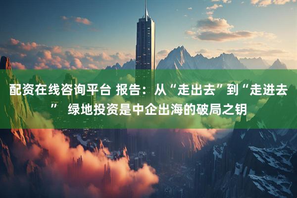 配资在线咨询平台 报告：从“走出去”到“走进去”  绿地投资是中企出海的破局之钥