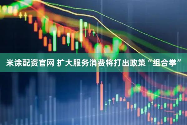 米涂配资官网 扩大服务消费将打出政策“组合拳”