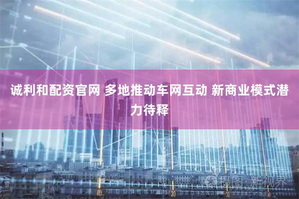 诚利和配资官网 多地推动车网互动 新商业模式潜力待释