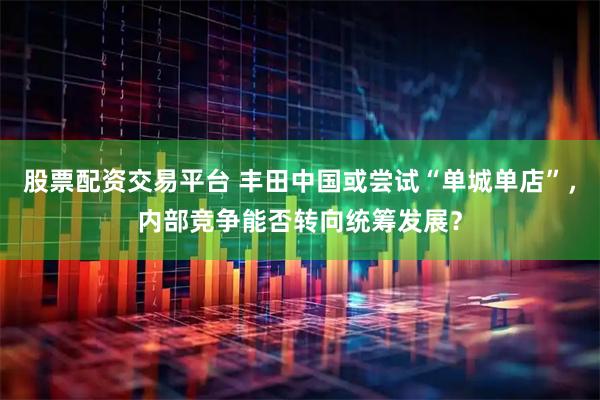 股票配资交易平台 丰田中国或尝试“单城单店”，内部竞争能否转向统筹发展？