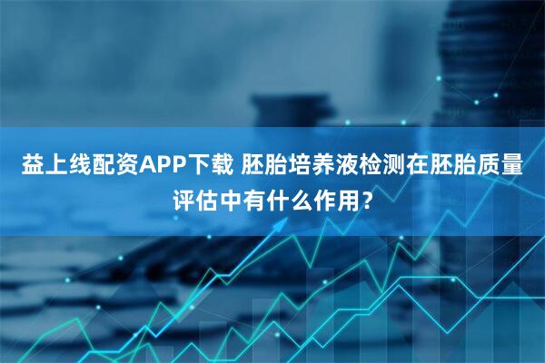 益上线配资APP下载 胚胎培养液检测在胚胎质量评估中有什么作用？