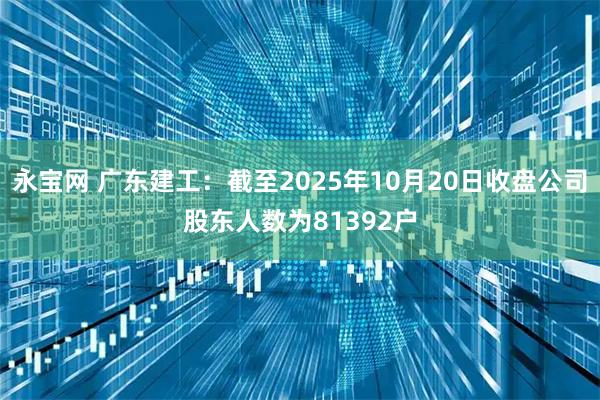 永宝网 广东建工：截至2025年10月20日收盘公司股东人数为81392户