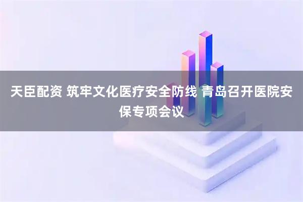 天臣配资 筑牢文化医疗安全防线 青岛召开医院安保专项会议