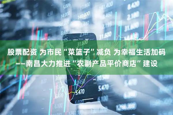 股票配资 为市民“菜篮子”减负 为幸福生活加码——南昌大力推进“农副产品平价商店”建设