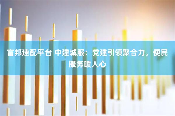 富邦速配平台 中建城服：党建引领聚合力，便民服务暖人心