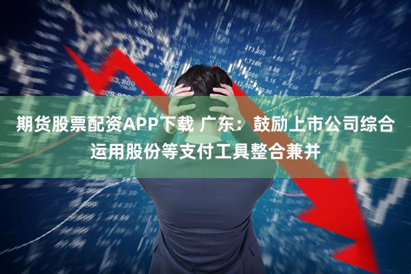期货股票配资APP下载 广东：鼓励上市公司综合运用股份等支付工具整合兼并