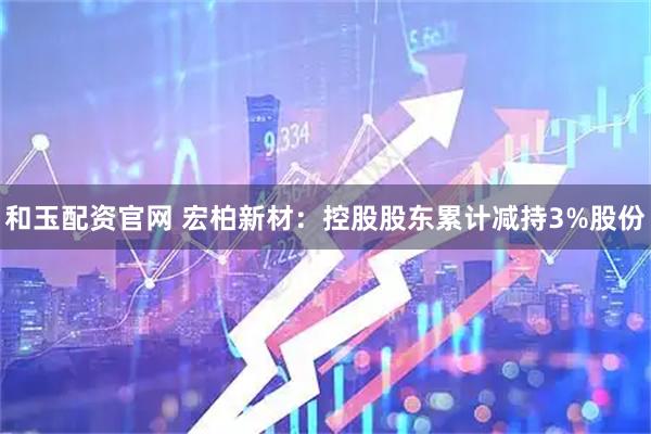 和玉配资官网 宏柏新材：控股股东累计减持3%股份