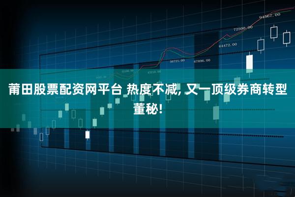 莆田股票配资网平台 热度不减, 又一顶级券商转型董秘!