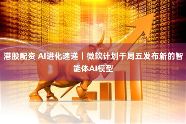 港股配资 AI进化速递丨微软计划于周五发布新的智能体AI模型
