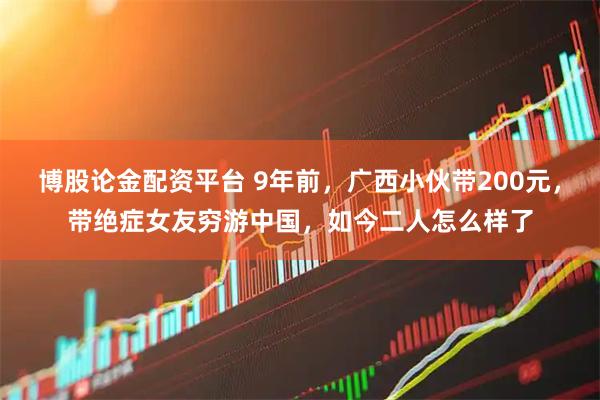 博股论金配资平台 9年前，广西小伙带200元，带绝症女友穷游中国，如今二人怎么样了