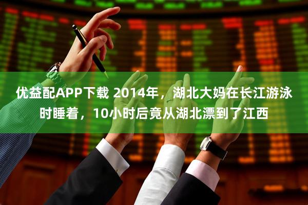 优益配APP下载 2014年，湖北大妈在长江游泳时睡着，10小时后竟从湖北漂到了江西