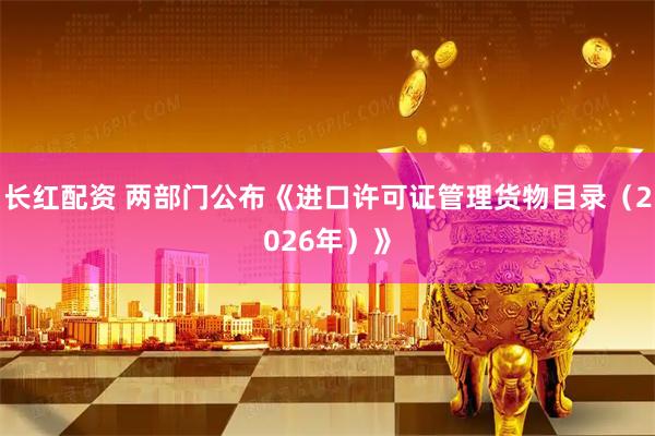 长红配资 两部门公布《进口许可证管理货物目录（2026年）》