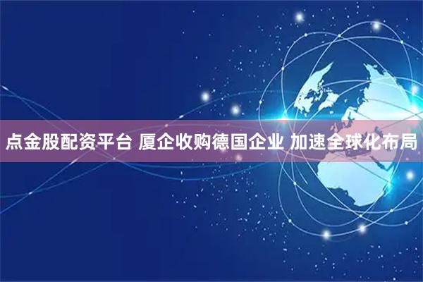 点金股配资平台 厦企收购德国企业 加速全球化布局