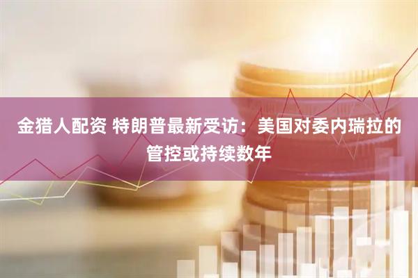 金猎人配资 特朗普最新受访：美国对委内瑞拉的管控或持续数年