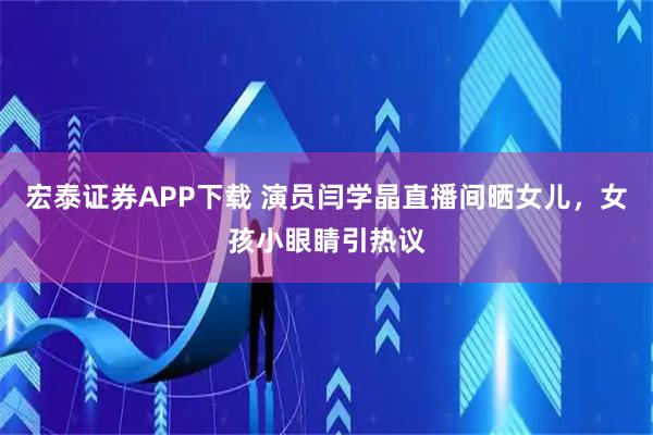 宏泰证券APP下载 演员闫学晶直播间晒女儿，女孩小眼睛引热议