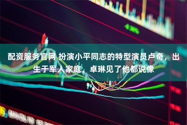 配资服务官网 扮演小平同志的特型演员卢奇，出生于军人家庭，卓琳见了他都说像
