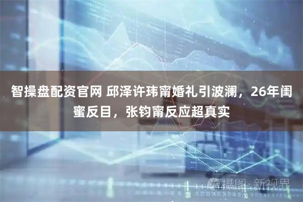 智操盘配资官网 邱泽许玮甯婚礼引波澜，26年闺蜜反目，张钧甯反应超真实