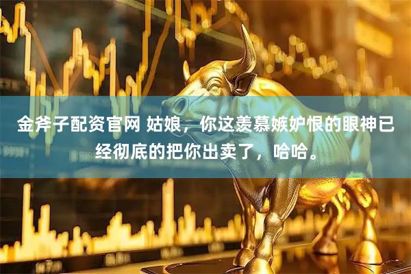 金斧子配资官网 姑娘，你这羡慕嫉妒恨的眼神已经彻底的把你出卖了，哈哈。