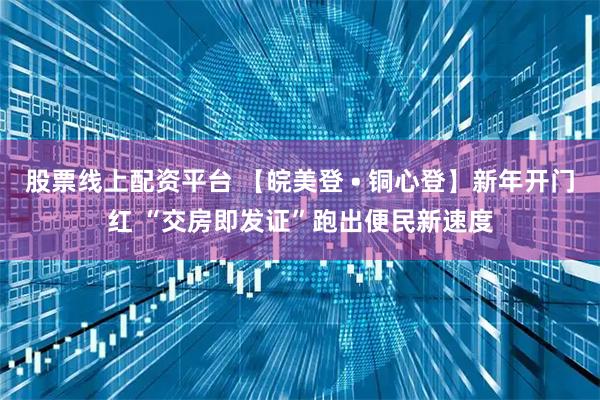 股票线上配资平台 【皖美登 • 铜心登】新年开门红 “交房即发证”跑出便民新速度