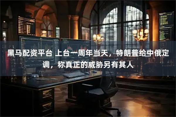 黑马配资平台 上台一周年当天，特朗普给中俄定调，称真正的威胁另有其人