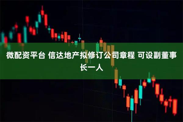 微配资平台 信达地产拟修订公司章程 可设副董事长一人